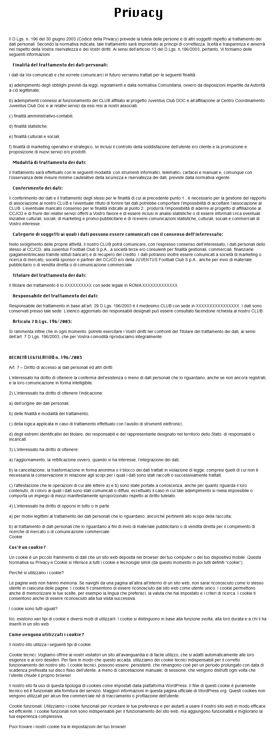  Privacy INFORMATIVA ex ART. 13 D.LGS. 196/2003 Il D.Lgs. n. 196 del 30 giugno 2003 (Codice della Privacy) prevede la tutela delle persone e di altri soggetti rispetto al trattamento dei dati personali. Secondo la normativa indicata, tale trattamento sarà improntato ai principi di correttezza, liceità e trasparenza e avverrà nel rispetto della Vostra riservatezza e dei Vostri diritti. Ai sensi dell’articolo 13 del D.Lgs. n.196/2003, pertanto, Vi forniamo delle seguenti informazioni: Finalità del trattamento dei dati personali: I dati da Voi comunicati e che vorrete comunicarci in futuro verranno trattati per le seguenti finalità: a) adempimento degli obblighi previsti da leggi, regolamenti e dalla normativa Comunitaria, ovvero da disposizioni impartite da Autorità a ciò legittimate; b) adempimenti connessi al funzionamento del CLUB affiliato al progetto Juventus Club DOC e all’affiliazione al Centro Coordinamento Juventus Club Doc e ai relativi servizi da essi resi ai nostri associati; c) finalità amministrativo-contabili; d) finalità statistiche; e) finalità culturali e sociali; f) finalità di marketing operativo e strategico, ivi inclusi il controllo della soddisfazione dell’utente e/o cliente e la promozione e proposizione di nuovi servizi e/o prodotti. Modalità di trattamento dei dati: Il trattamento sarà effettuato con le seguenti modalità: con strumenti informatici, telematici, cartacei e manuali e, comunque con l’osservanza delle misure minime cautelative della sicurezza e riservatezza dei dati, previste dalla normativa vigente. Conferimento dei dati: Il conferimento dei dati e il trattamento degli stessi per le finalità di cui al precedente punto 1., è necessario per la gestione del rapporto di associazione al nostro CLUB e l’eventuale rifiuto di fornire tali dati potrebbe comportare l’impossibilità di accettare l’associazione al CLUB. L’eventuale mancato consenso per le finalità indicate al punto 2., produrrà l’impossibilità di aderire al progetto di affiliazione al CCJCD e di fruire dei relativi servizi offerti a Vostro favore e di essere inclusi in analisi statistiche o di essere informati circa eventuali iniziative culturali, sociali, di marketing e promo-pubblicitarie e di ricevere comunicazioni statistiche, culturali, sociali e commerciali di Vostro interesse. Categorie di soggetti ai quali i dati possono essere comunicati con il consenso dell’interessato: Nello svolgimento delle proprie attività, il nostro CLUB potrà comunicare, con l’espresso consenso dell’interessato, i dati personali dello stesso al CCJCD, alla Juventus Football Club S.p.A., a società terze e/o consulenti per finalità gestionali, commerciali, finanziarie (pagamenti/incassi tramite istituti bancari) e di recupero del credito. I dati potranno inoltre essere comunicati a società di marketing o ricerca di mercato, società sponsor e partner del CCJCD e/o della JUVENTUS Football Club S.p.A., anche per invio di materiale pubblicitario o di vendita diretta o di comunicazione commerciale. Titolare del trattamento dei dati: Il titolare del trattamento è lo XXXXXXXXXX con sede legale in ROMA XXXXXXXXXXXXX. Responsabile del trattamento dei dati: Responsabile del trattamento in base all’art. 29 D.Lgs. 196/2003 è il medesimo CLUB con sede in XXXXXXXXXXXXXXXX. I dati sono conservati presso tale sede. L’elenco aggiornato dei responsabili designati può essere consultato facendone richiesta al nostro CLUB. Articolo 7 D.Lgs. 196/2003: Si rammenta infine che in ogni momento, potrete esercitare i Vostri diritti nei confronti del Titolare del trattamento dei dati, ai sensi dell’art. 7 D.Lgs. 196/2003, che per Vostra comodità riproduciamo integralmente: DECRETO LEGISLATIVO n. 196/2003 Art. 7 – Diritto di accesso ai dati personali ed altri diritti L’interessato ha diritto di ottenere la conferma dell’esistenza o meno di dati personali che lo riguardano, anche se non ancora registrati, e la loro comunicazione in forma intelligibile. 2) L’interessato ha diritto di ottenere l’indicazione: a) dell’origine dei dati personali; b) delle finalità e modalità del trattamento; c) della logica applicata in caso di trattamento effettuato con l’ausilio di strumenti elettronici; d) degli estremi identificativi del titolare, dei responsabili e del rappresentante designato nel territorio dello Stato, di responsabili o incaricati. 3) L’interessato ha diritto di ottenere: a) l’aggiornamento, la rettificazione ovvero, quando vi ha interesse, l’integrazione dei dati; b) la cancellazione, la trasformazione in forma anonima o il blocco dei dati trattati in violazione di legge, compresi quelli di cui non è necessaria la conservazione in relazione agli scopi per i quali i dati sono stati raccolti o successivamente trattati; c) l’attestazione che le operazioni di cui alle lettere a) e b) sono state portate a conoscenza, anche per quanto riguarda il loro contenuto, di coloro ai quali i dati sono stati comunicati o diffusi, eccettuato il caso in cui tale adempimento si rivela impossibile o comporta un impiego di mezzi manifestamente sproporzionato rispetto al diritto tutelato. 4) L’interessato ha diritto di opporsi in tutto o in parte: a) per motivi legittimi al trattamento dei dati personali che lo riguardano, ancorché pertinenti allo scopo della raccolta; b) al trattamento di dati personali che lo riguardano a fini di invio di materiale pubblicitario o di vendita diretta per il compimento di ricerche di mercato o di comunicazione commerciale. Cookie Cos’è un cookie? Un cookie è un piccolo frammento di dati che un sito web deposita nel browser del tuo computer o del tuo dispositivo mobile. Questa Normativa su Privacy e Cookie si riferisce a tutti i cookie e tecnologie simili (da questo momento in poi tutti definiti “cookie”). Perché si utilizzano i cookie? Le pagine web non hanno memoria. Se navighi da una pagina all’altra all’interno di un sito web, non sarai riconosciuto come lo stesso utente in ciascuna delle pagine. I cookie ti consentono di essere riconosciuto dal sito web come utente unico. I cookie permettono anche di memorizzare le tue scelte, per esempio la lingua che preferisci, la valuta che hai impostato e i criteri di ricerca. I cookie ti consentono anche di essere riconosciuto alla tua visita successiva. I cookie sono tutti uguali? No, esistono vari tipi di cookie e diversi modi di utilizzarli. I cookie si distinguono in base alla funzione svolta, alla loro durata e a chi li ha inseriti in un sito web. Come vengono utilizzati i cookie? Il nostro sito utilizza i seguenti tipi di cookie: Cookie tecnici: Vogliamo offrire ai nostri visitatori un sito all’avanguardia e di facile utilizzo, che si adatti automaticamente alle loro esigenze e ai loro desideri. Per fare in modo che questo accada, utilizziamo dei cookie tecnici indispensabili per il corretto funzionamento del nostro sito. I cookie tecnici, possono essere: persistenti, che rimangono cioè per un periodo prolungato con data di scadenza prefissata sul disco fisso dell’utente, a meno di cancellazione manuale; di sessione, che vengono distrutti ogni volta che l’utente chiude il proprio browser. Il nostro sito fa uso di questa tipologia di cookies come impostati dalla piattaforma WordPress. Il fine di questi cookie è puramente tecnico ed è funzionale alla fornitura del servizio. Maggiori informazioni in questa pagina ufficiale di WordPress.org. Questi cookies non vengono utilizzati per alcun fine commerciale né di tracciamento o profilazione dell’utente. Cookie funzionali: Utilizziamo i cookie funzionali per ricordare le tue preferenze e per aiutarti a usare il nostro sito web in modo efficace ed efficiente. I cookie funzionali non sono indispensabili per il funzionamento del sito web, ma aggiungono funzionalità e migliorano la tua esperienza complessiva. Puoi trovare i nostri cookie tra le impostazioni del tuo browser. 