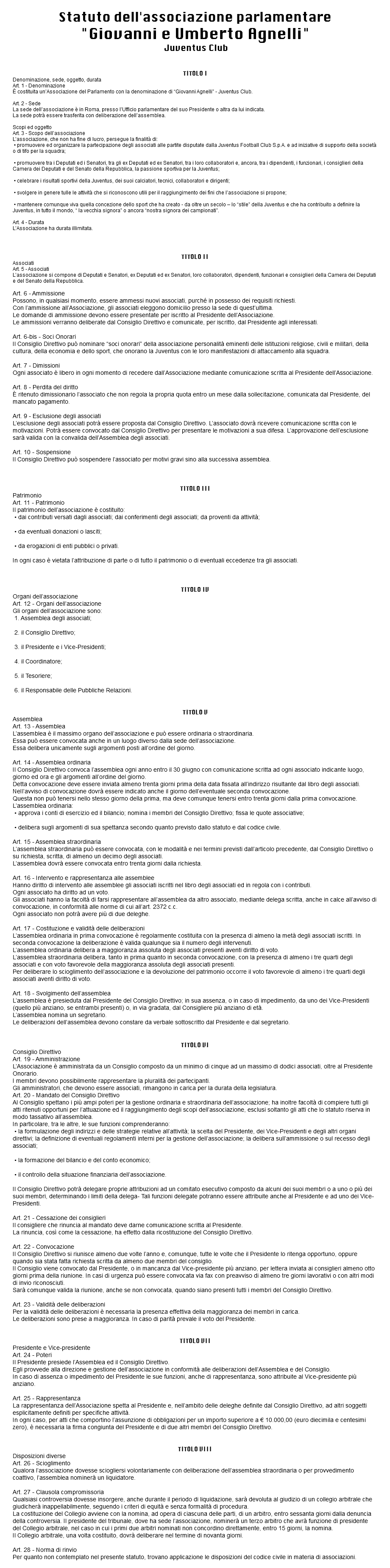  Statuto dell'associazione parlamentare "Giovanni e Umberto Agnelli" Juventus Club TITOLO I Denominazione, sede, oggetto, durata Art. 1 - Denominazione È costituita un’Associazione del Parlamento con la denominazione di “Giovanni Agnelli” - Juventus Club.  Art. 2 - Sede La sede dell’associazione è in Roma, presso l’Ufficio parlamentare del suo Presidente o altra da lui indicata. La sede potrà essere trasferita con deliberazione dell’assemblea. Scopi ed oggetto Art. 3 - Scopo dell’associazione L’associazione, che non ha fine di lucro, persegue la finalità di: • promuovere ed organizzare la partecipazione degli associati alle partite disputate dalla Juventus Football Club S.p.A. e ad iniziative di supporto della società o di tifo per la squadra;  • promuovere tra i Deputati ed i Senatori, tra gli ex Deputati ed ex Senatori, tra i loro collaboratori e, ancora, tra i dipendenti, i funzionari, i consiglieri della Camera dei Deputati e del Senato della Repubblica, la passione sportiva per la Juventus;   • celebrare i risultati sportivi della Juventus, dei suoi calciatori, tecnici, collaboratori e dirigenti;  • svolgere in genere tulle le attività che si riconoscono utili per il raggiungimento dei fìni che l’associazione si propone;  • mantenere comunque viva quella concezione dello sport che ha creato - da oltre un secolo – lo “stile” della Juventus e che ha contribuito a definire la Juventus, in tutto il mondo, “ la vecchia signora” o ancora “nostra signora dei campionati”.  Art. 4 - Durata L’Associazione ha durata illimitata.    TITOLO II Associati Art. 5 - Associati L’associazione si compone di Deputati e Senatori, ex Deputati ed ex Senatori, loro collaboratori, dipendenti, funzionari e consiglieri della Camera dei Deputati e del Senato della Repubblica. Art. 6 - Ammissione Possono, in qualsiasi momento, essere ammessi nuovi associati, purché in possesso dei requisiti richiesti. Con l’ammissione all’Associazione, gli associati eleggono domicilio presso la sede di quest’ultima. Le domande di ammissione devono essere presentate per iscritto al Presidente dell’Associazione. Le ammissioni verranno deliberate dal Consiglio Direttivo e comunicate, per iscritto, dal Presidente agli interessati. Art. 6-bis - Soci Onorari Il Consiglio Direttivo può nominare “soci onorari” della associazione personalità eminenti delle istituzioni religiose, civili e militari, della cultura, della economia e dello sport, che onorano la Juventus con le loro manifestazioni di attaccamento alla squadra. Art. 7 - Dimissioni Ogni associato è libero in ogni momento di recedere dall’Associazione mediante comunicazione scritta al Presidente dell’Associazione. Art. 8 - Perdita del diritto È ritenuto dimissionario l’associato che non regola la propria quota entro un mese dalla sollecitazione, comunicata dal Presidente, del mancato pagamento. Art. 9 - Esclusione degli associati L’esclusione degli associati potrà essere proposta dal Consiglio Direttivo. L’associato dovrà ricevere comunicazione scritta con le motivazioni. Potrà essere convocato dal Consiglio Direttivo per presentare le motivazioni a sua difesa. L’approvazione dell’esclusione sarà valida con la convalida dell’Assemblea degli associati. Art. 10 - Sospensione Il Consiglio Direttivo può sospendere l’associato per motivi gravi sino alla successiva assemblea.    TITOLO III Patrimonio Art. 11 - Patrimonio Il patrimonio dell’associazione è costituito: • dai contributi versati dagli associati; dai conferimenti degli associati; da proventi da attività;  • da eventuali donazioni o lasciti;  • da erogazioni di enti pubblici o privati.  In ogni caso è vietata l’attribuzione di parte o di tutto il patrimonio o di eventuali eccedenze tra gli associati.    TITOLO IV Organi dell’associazione Art. 12 - Organi dell’associazione Gli organi dell’associazione sono: 1. Assemblea degli associati;   2. il Consiglio Direttivo;  3. il Presidente e i Vice-Presidenti;   4. il Coordinatore;   5. il Tesoriere;   6. il Responsabile delle Pubbliche Relazioni.   TITOLO V Assemblea Art. 13 - Assemblea L’assemblea è il massimo organo dell’associazione e può essere ordinaria o straordinaria. Essa può essere convocata anche in un luogo diverso dalla sede dell’associazione. Essa delibera unicamente sugli argomenti posti all’ordine del giorno. Art. 14 - Assemblea ordinaria Il Consiglio Direttivo convoca l’assemblea ogni anno entro il 30 giugno con comunicazione scritta ad ogni associato indicante luogo, giorno ed ora e gli argomenti all’ordine del giorno. Detta convocazione deve essere inviata almeno trenta giorni prima della data fissata all’indirizzo risultante dal libro degli associati. NeIl’avviso di convocazione dovrà essere indicato anche il giorno dell’eventuale seconda convocazione. Questa non può tenersi nello stesso giorno della prima, ma deve comunque tenersi entro trenta giorni dalla prima convocazione. L’assemblea ordinaria: • approva i conti di esercizio ed il bilancio; nomina i membri del Consiglio Direttivo; fissa le quote associative;  • delibera sugli argomenti di sua spettanza secondo quanto previsto dallo statuto e dal codice civile.  Art. 15 - Assemblea straordinaria L’assemblea straordinaria può essere convocata, con le modalità e nei termini previsti dall’articolo precedente, dal Consiglio Direttivo o su richiesta, scritta, di almeno un decimo degli associati. L’assemblea dovrà essere convocata entro trenta giorni dalla richiesta. Art. 16 - Intervento e rappresentanza alle assemblee Hanno diritto di intervento alle assemblee gli associati iscritti nel libro degli associati ed in regola con i contributi. Ogni associato ha diritto ad un voto. Gli associati hanno la facoltà di farsi rappresentare all’assemblea da altro associato, mediante delega scritta, anche in calce all’avviso di convocazione, in conformità alle norme di cui all’art. 2372 c.c. Ogni associato non potrà avere più di due deleghe. Art. 17 - Costituzione e validità delle deliberazioni L’assemblea ordinaria in prima convocazione è regolarmente costituita con la presenza di almeno la metà degli associati iscritti. In seconda convocazione la deliberazione è valida qualunque sia il numero degli intervenuti. L’assemblea ordinaria delibera a maggioranza assoluta degli associati presenti aventi diritto di voto. L’assemblea straordinaria delibera, tanto in prima quanto in seconda convocazione, con la presenza di almeno i tre quarti degli associati e con voto favorevole della maggioranza assoluta degli associati presenti. Per deliberare lo scioglimento dell’associazione e la devoluzione del patrimonio occorre il voto favorevole di almeno i tre quarti degli associati aventi diritto di voto. Art. 18 - Svolgimento dell’assemblea L’assemblea è presieduta dal Presidente del Consiglio Direttivo; in sua assenza, o in caso di impedimento, da uno dei Vice-Presidenti (quello più anziano, se entrambi presenti) o, in via gradata, dal Consigliere più anziano di età. L’assemblea nomina un segretario. Le deliberazioni dell’assemblea devono constare da verbale sottoscritto dal Presidente e dal segretario. TITOLO VI Consiglio Direttivo Art. 19 - Amministrazione L’Associazione è amministrata da un Consiglio composto da un minimo di cinque ad un massimo di dodici associati, oltre al Presidente Onorario. I membri devono possibilmente rappresentare la pluralità dei partecipanti. Gli amministratori, che devono essere associati, rimangono in carica per la durata della legislatura. Art. 20 - Mandato del Consiglio Direttivo Al Consiglio spettano i più ampi poteri per la gestione ordinaria e straordinaria dell’associazione; ha inoltre facoltà di compiere tutti gli atti ritenuti opportuni per l’attuazione ed il raggiungimento degli scopi dell’associazione, esclusi soltanto gli atti che lo statuto riserva in modo tassativo all’assemblea. In particolare, tra le altre, le sue funzioni comprenderanno: • la formulazione degli indirizzi e delle strategie relative all’attività; la scelta del Presidente, dei Vice-Presidenti e degli altri organi direttivi; la definizione di eventuali regolamenti interni per la gestione dell’associazione; la delibera sull’ammissione o sul recesso degli associati;  • la formazione del bilancio e del conto economico;  • il controllo della situazione finanziaria dell’associazione.  Il Consiglio Direttivo potrà delegare proprie attribuzioni ad un comitato esecutivo composto da alcuni dei suoi membri o a uno o più dei suoi membri, determinando i limiti della delega- Tali funzioni delegate potranno essere attribuite anche al Presidente e ad uno dei Vice-Presidenti. Art. 21 - Cessazione dei consiglieri Il consigliere che rinuncia al mandato deve darne comunicazione scritta al Presidente. La rinuncia, così come la cessazione, ha effetto dalla ricostituzione del Consiglio Direttivo. Art. 22 - Convocazione Il Consiglio Direttivo si riunisce almeno due volte l’anno e, comunque, tutte le volte che il Presidente lo ritenga opportuno, oppure quando sia stata fatta richiesta scritta da almeno due membri del consiglio. Il Consiglio viene convocato dal Presidente, o in mancanza dal Vice-presidente più anziano, per lettera inviata ai consiglieri almeno otto giorni prima della riunione. In casi di urgenza può essere convocata via fax con preavviso di almeno tre giorni lavorativi o con altri modi di invio riconosciuti. Sarà comunque valida la riunione, anche se non convocata, quando siano presenti tutti i membri del Consiglio Direttivo. Art. 23 - Validità delle deliberazioni Per la validità delle deliberazioni è necessaria la presenza effettiva della maggioranza dei membri in carica. Le deliberazioni sono prese a maggioranza. In caso di parità prevale il voto del Presidente. TITOLO VII Presidente e Vice-presidente Art. 24 - Poteri Il Presidente presiede l’Assemblea ed il Consiglio Direttivo. Egli provvede alla direzione e gestione dell’associazione in conformità alle deliberazioni dell’Assemblea e del Consiglio. In caso di assenza o impedimento del Presidente le sue funzioni, anche di rappresentanza, sono attribuite al Vice-presidente più anziano.  Art. 25 - Rappresentanza La rappresentanza dell’Associazione spetta al Presidente e, nell’ambito delle deleghe definite dal Consiglio Direttivo, ad altri soggetti esplicitamente definiti per specifiche attività. In ogni caso, per atti che comportino l’assunzione di obbligazioni per un importo superiore a € 10.000,00 (euro diecimila e centesimi zero), è necessaria la firma congiunta del Presidente e di due altri membri del Consiglio Direttivo.   TITOLO VIII Disposizioni diverse Art. 26 - Scioglimento Qualora l’associazione dovesse sciogliersi volontariamente con deliberazione dell’assemblea straordinaria o per provvedimento coattivo, l’assemblea nominerà un liquidatore.  Art. 27 - Clausola compromissoria Qualsiasi controversia dovesse insorgere, anche durante il periodo di liquidazione, sarà devoluta al giudizio di un collegio arbitrale che giudicherà inappellabilmente, seguendo i criteri di equità e senza formalità di procedura. La costituzione del Collegio avviene con la nomina, ad opera di ciascuna delle parti, di un arbitro, entro sessanta giorni dalla denuncia della controversia. Il presidente del tribunale, dove ha sede l’associazione, nominerà un terzo arbitro che avrà funzione di presidente del Collegio arbitrale, nel caso in cui i primi due arbitri nominati non concordino direttamente, entro 15 giorni, la nomina. Il Collegio arbitrale, una volta costituito, dovrà deliberare nel termine di novanta giorni. Art. 28 - Norma di rinvio Per quanto non contemplato nel presente statuto, trovano applicazione le disposizioni del codice civile in materia di associazioni. 